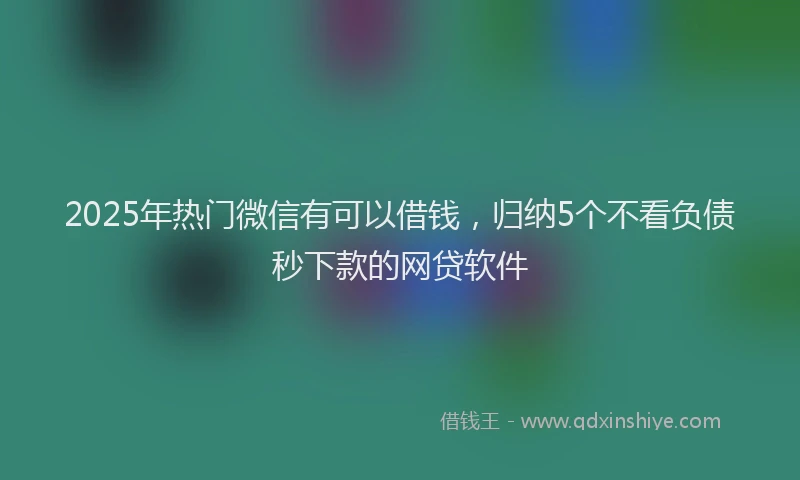 2025年热门微信有可以借钱，归纳5个不看负债秒下款的网贷软件