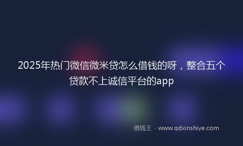 2025年热门微信微米贷怎么借钱的呀，整合五个贷款不上诚信平台的app