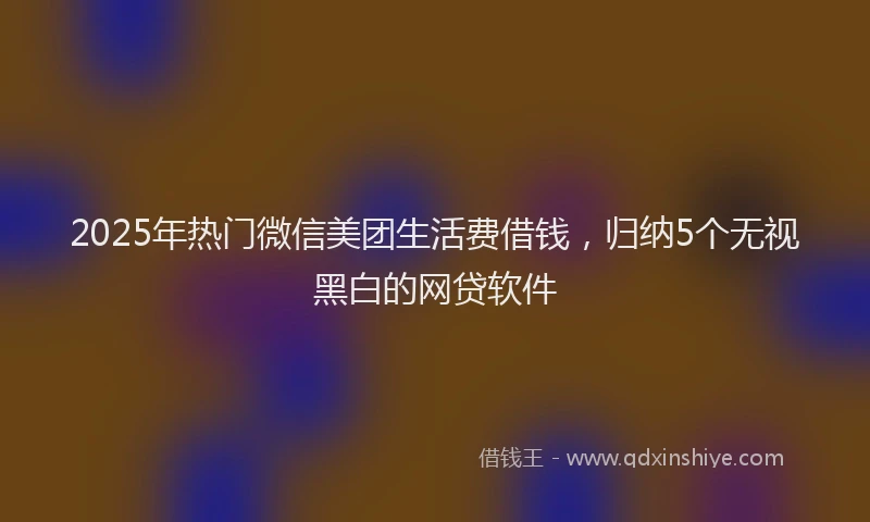 2025年热门微信美团生活费借钱，归纳5个无视黑白的网贷软件
