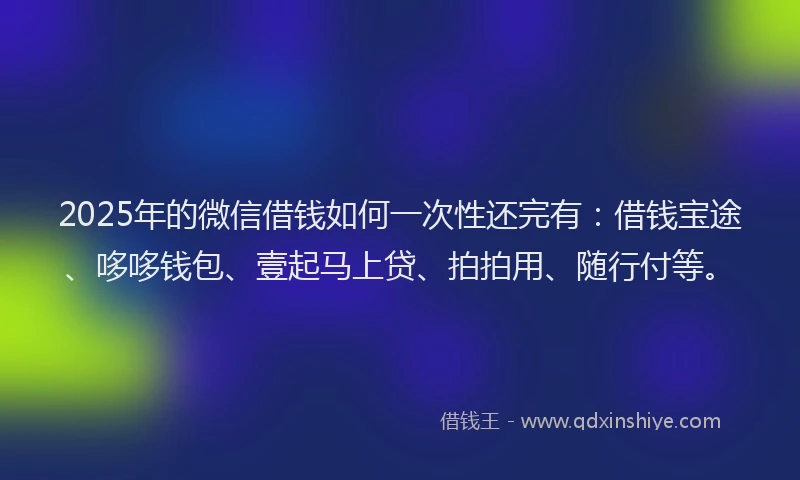 2025年的微信借钱如何一次性还完有：借钱宝途、哆哆钱包、壹起马上贷、拍拍用、随行付等。