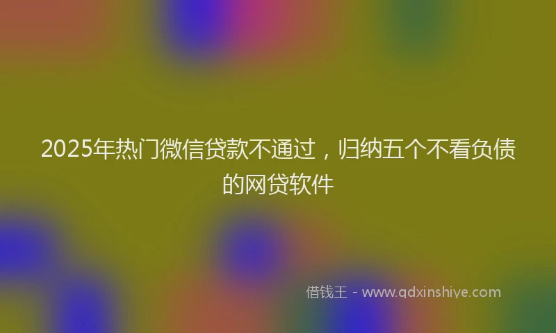 2025年热门微信贷款不通过，归纳五个不看负债的网贷软件