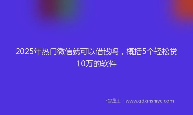 2025年热门微信就可以借钱吗，概括5个轻松贷10万的软件