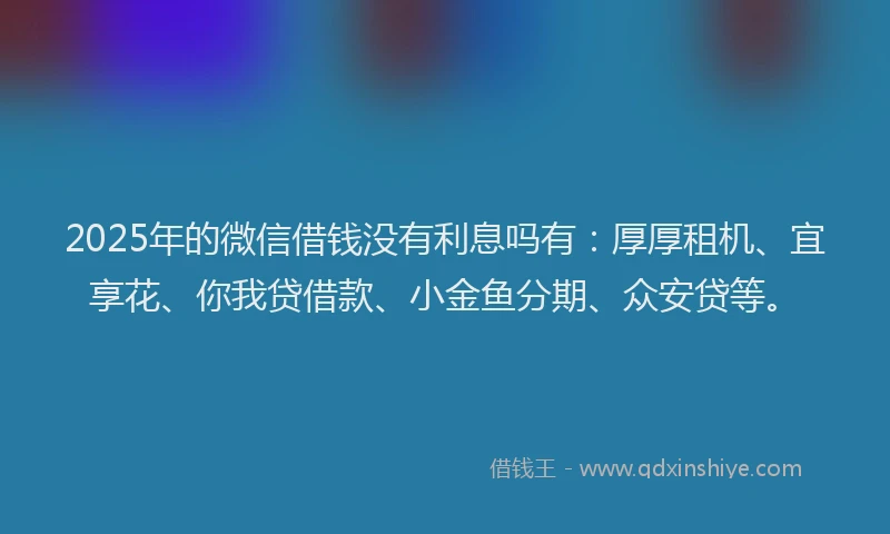 2025年的微信借钱没有利息吗有：厚厚租机、宜享花、你我贷借款、小金鱼分期、众安贷等。