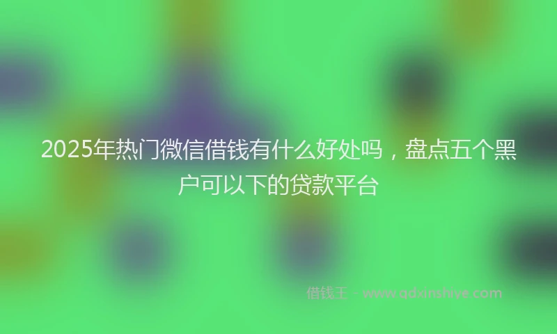 2025年热门微信借钱有什么好处吗，盘点五个黑户可以下的贷款平台