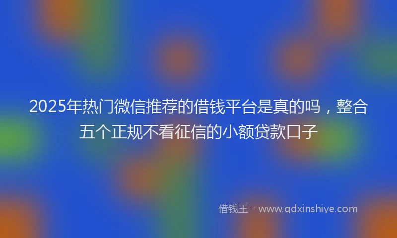 2025年热门微信推荐的借钱平台是真的吗，整合五个正规不看征信的小额贷款口子