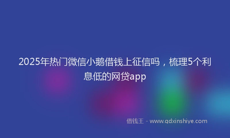 2025年热门微信小鹅借钱上征信吗，梳理5个利息低的网贷app