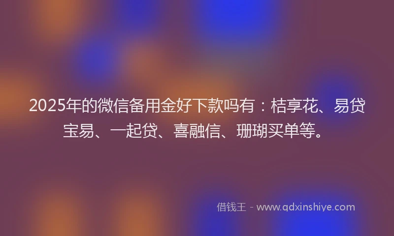 2025年的微信备用金好下款吗有：桔享花、易贷宝易、一起贷、喜融信、珊瑚买单等。