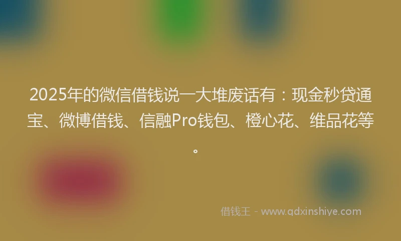 2025年的微信借钱说一大堆废话有：现金秒贷通宝、微博借钱、信融Pro钱包、橙心花、维品花等。