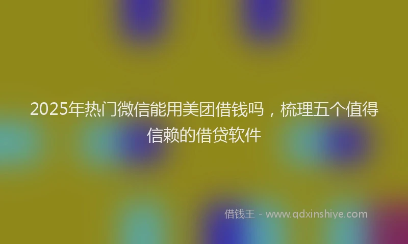2025年热门微信能用美团借钱吗，梳理五个值得信赖的借贷软件