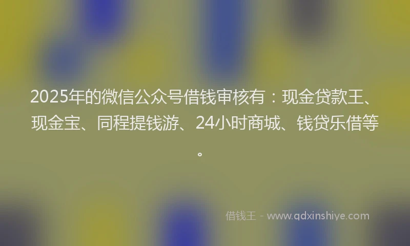 2025年的微信公众号借钱审核有：现金贷款王、现金宝、同程提钱游、24小时商城、钱贷乐借等。