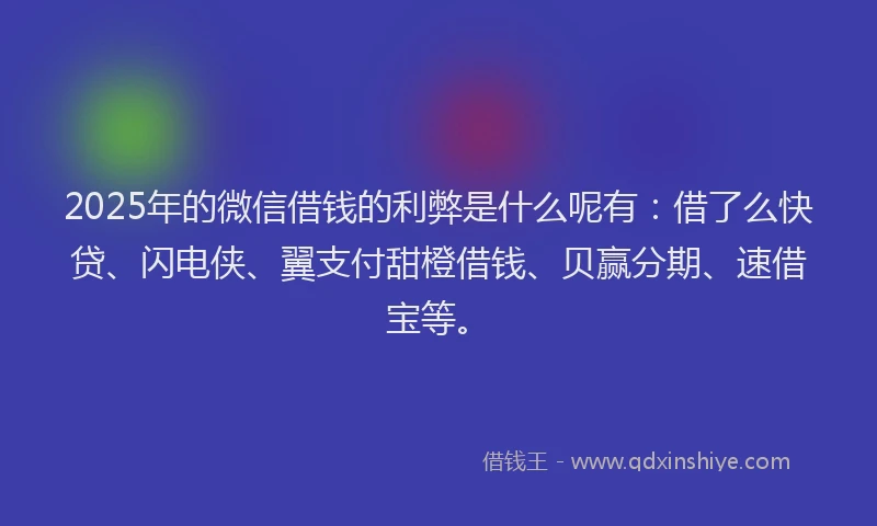 2025年的微信借钱的利弊是什么呢有：借了么快贷、闪电侠、翼支付甜橙借钱、贝赢分期、速借宝等。