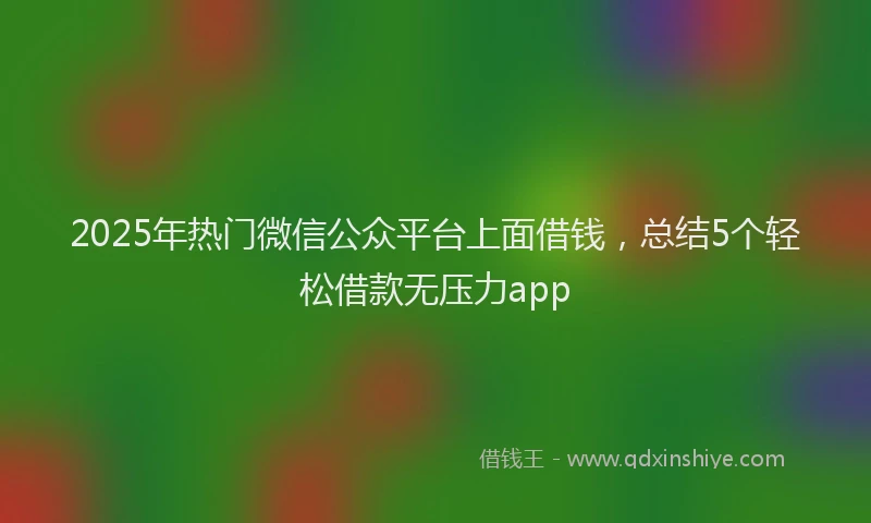 2025年热门微信公众平台上面借钱，总结5个轻松借款无压力app