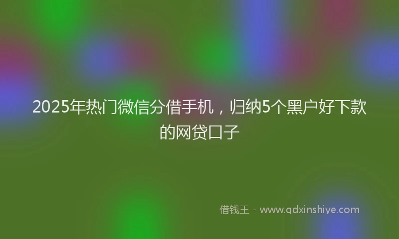 2025年热门微信分借手机，归纳5个黑户好下款的网贷口子