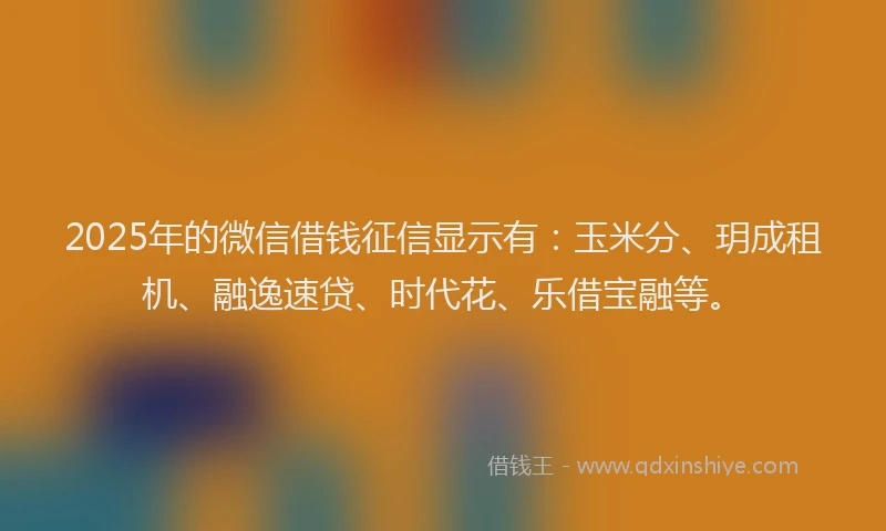 2025年的微信借钱征信显示有：玉米分、玥成租机、融逸速贷、时代花、乐借宝融等。