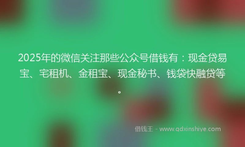 2025年的微信关注那些公众号借钱有：现金贷易宝、宅租机、金租宝、现金秘书、钱袋快融贷等。