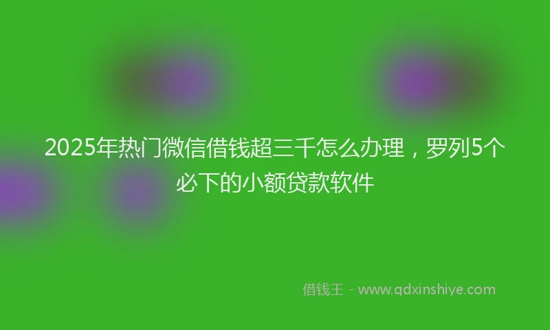 2025年热门微信借钱超三千怎么办理，罗列5个必下的小额贷款软件