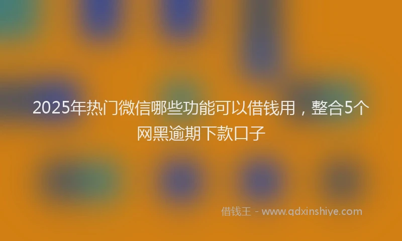 2025年热门微信哪些功能可以借钱用，整合5个网黑逾期下款口子