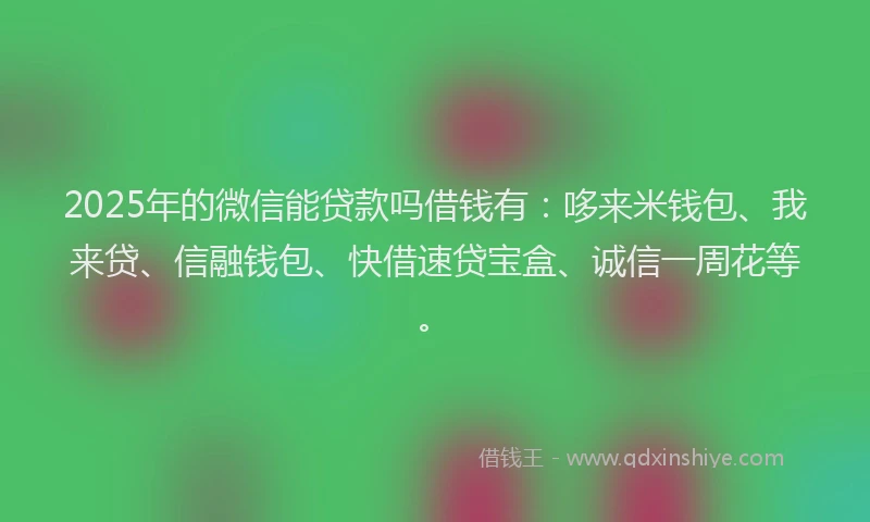 2025年的微信能贷款吗借钱有：哆来米钱包、我来贷、信融钱包、快借速贷宝盒、诚信一周花等。