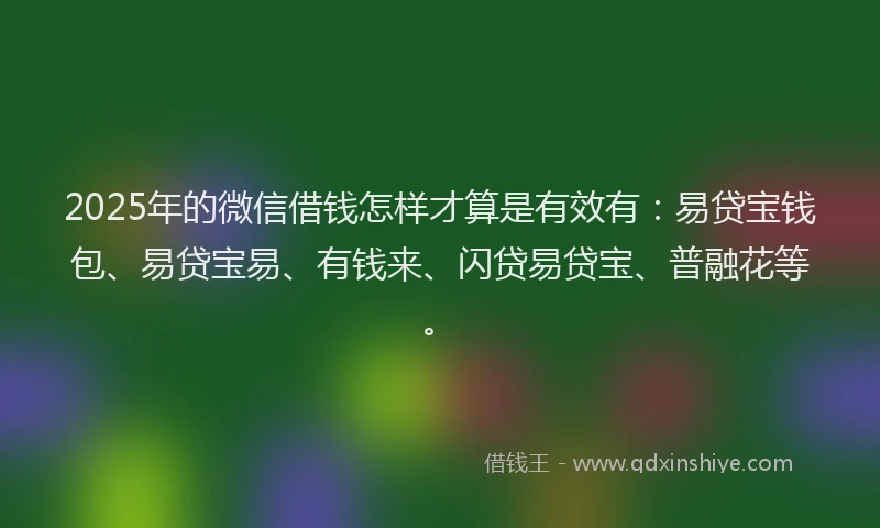 2025年的微信借钱怎样才算是有效有：易贷宝钱包、易贷宝易、有钱来、闪贷易贷宝、普融花等。