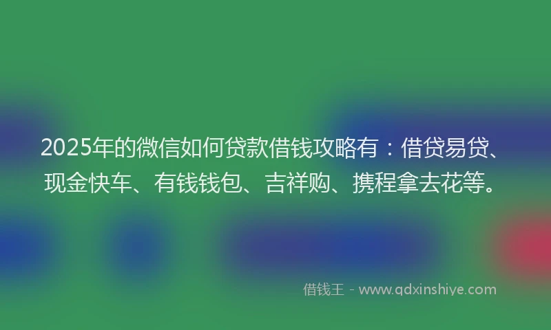 2025年的微信如何贷款借钱攻略有：借贷易贷、现金快车、有钱钱包、吉祥购、携程拿去花等。