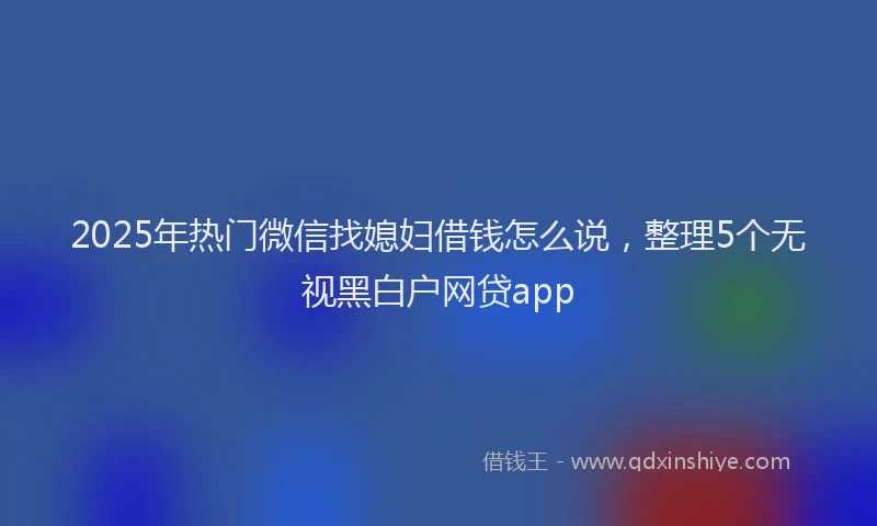 2025年热门微信找媳妇借钱怎么说，整理5个无视黑白户网贷app