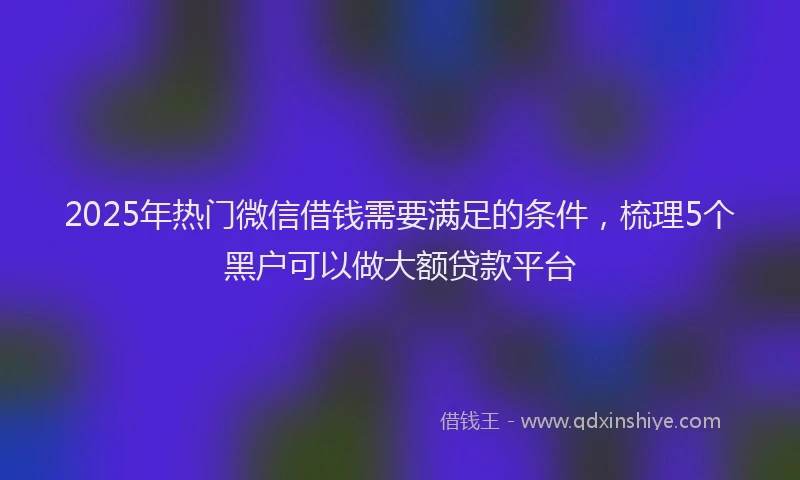 2025年热门微信借钱需要满足的条件，梳理5个黑户可以做大额贷款平台