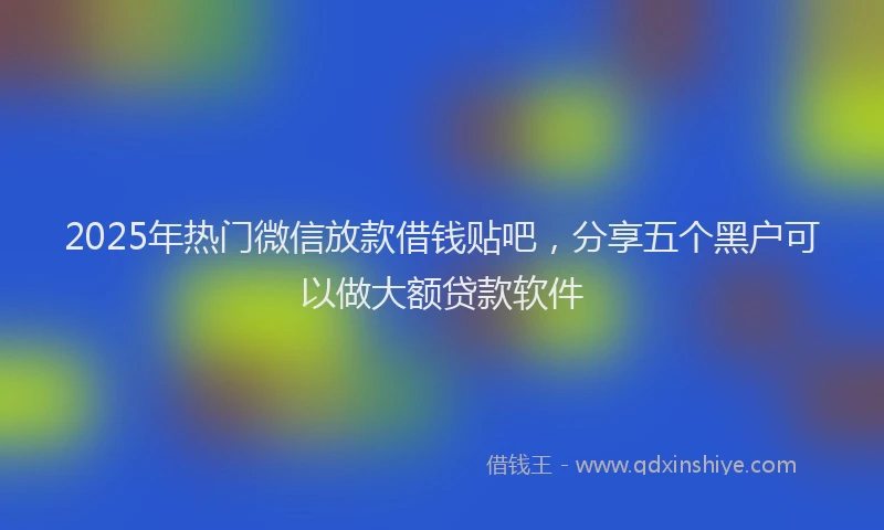 2025年热门微信放款借钱贴吧，分享五个黑户可以做大额贷款软件