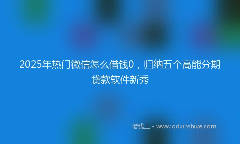2025年热门微信怎么借钱0，归纳五个高能分期贷款软件新秀