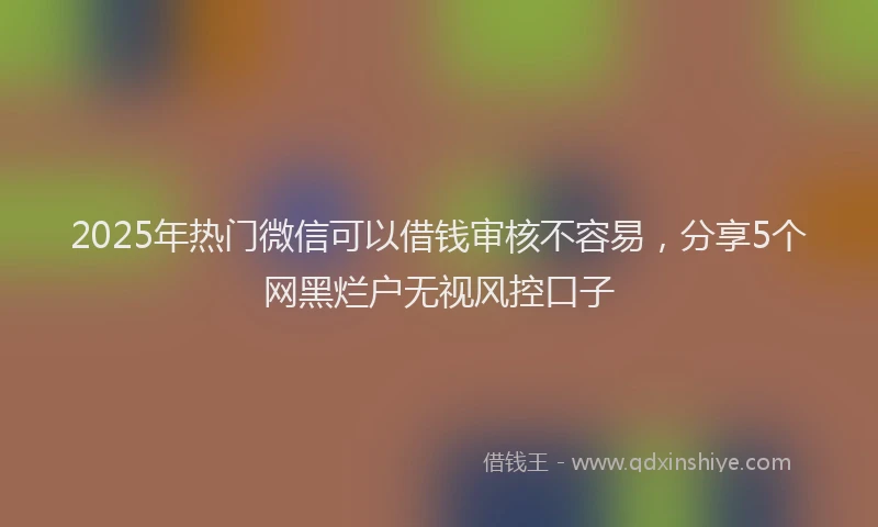 2025年热门微信可以借钱审核不容易，分享5个网黑烂户无视风控口子