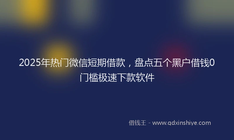 2025年热门微信短期借款，盘点五个黑户借钱0门槛极速下款软件