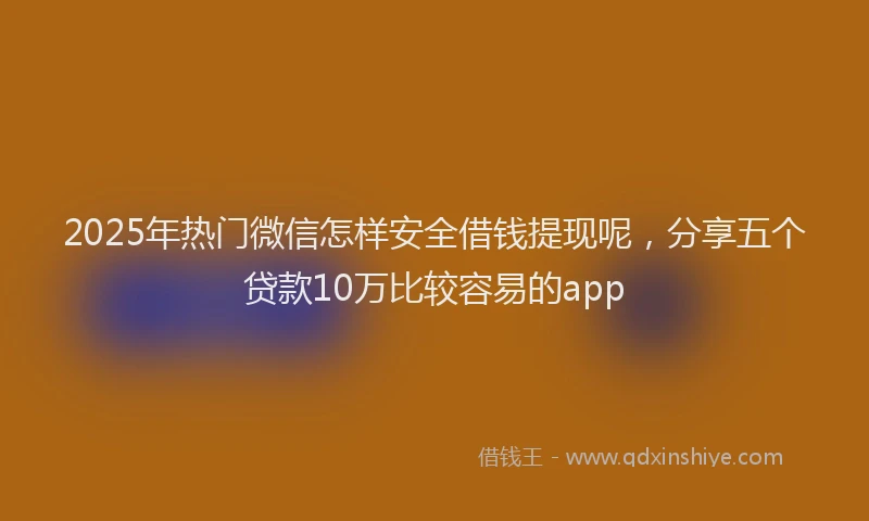 2025年热门微信怎样安全借钱提现呢，分享五个贷款10万比较容易的app