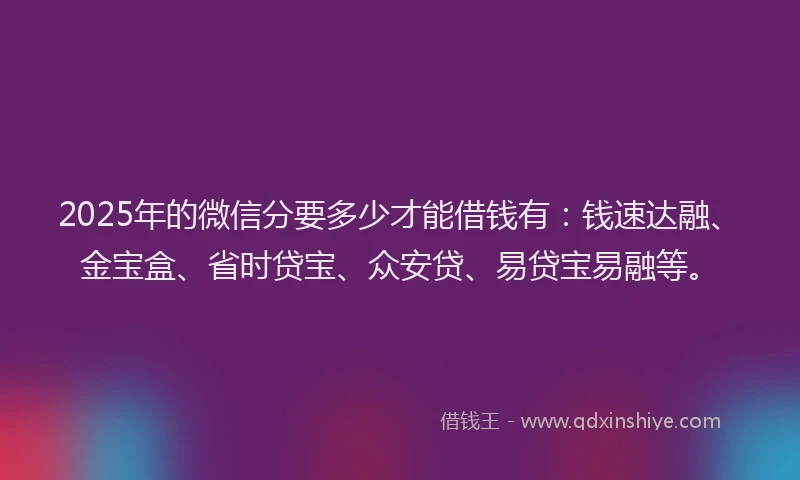 2025年的微信分要多少才能借钱有：钱速达融、金宝盒、省时贷宝、众安贷、易贷宝易融等。