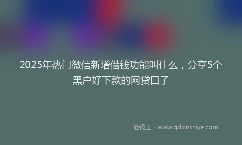 2025年热门微信新增借钱功能叫什么，分享5个黑户好下款的网贷口子