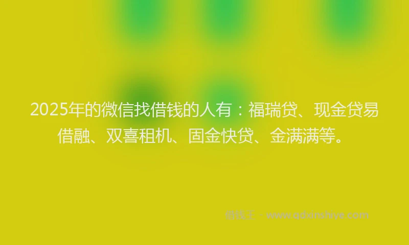 2025年的微信找借钱的人有：福瑞贷、现金贷易借融、双喜租机、固金快贷、金满满等。