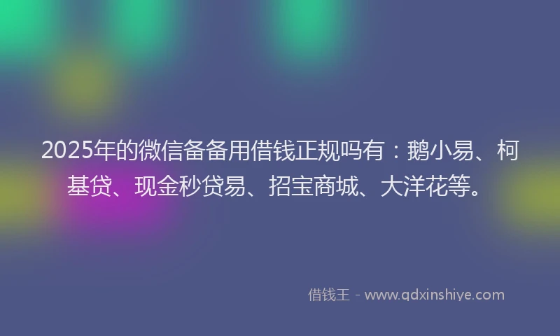 2025年的微信备备用借钱正规吗有：鹅小易、柯基贷、现金秒贷易、招宝商城、大洋花等。