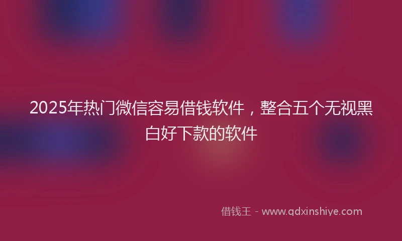 2025年热门微信容易借钱软件，整合五个无视黑白好下款的软件