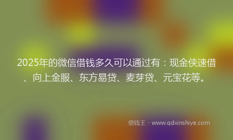 2025年的微信借钱多久可以通过有：现金侠速借、向上金服、东方易贷、麦芽贷、元宝花等。