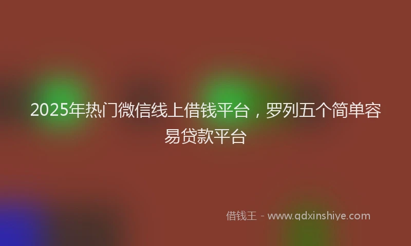 2025年热门微信线上借钱平台，罗列五个简单容易贷款平台