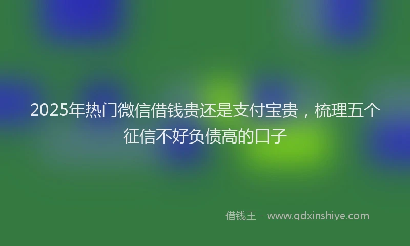 2025年热门微信借钱贵还是支付宝贵，梳理五个征信不好负债高的口子