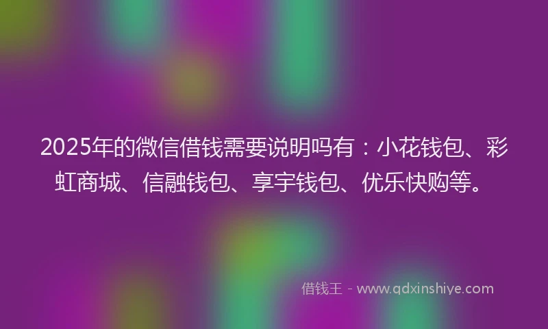 2025年的微信借钱需要说明吗有：小花钱包、彩虹商城、信融钱包、享宇钱包、优乐快购等。