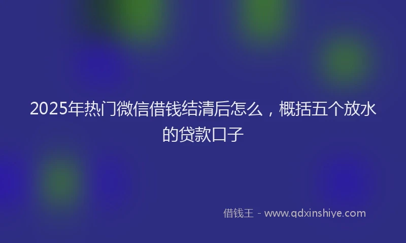 2025年热门微信借钱结清后怎么，概括五个放水的贷款口子
