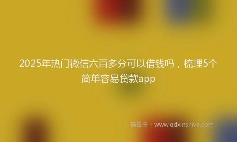 2025年热门微信六百多分可以借钱吗，梳理5个简单容易贷款app