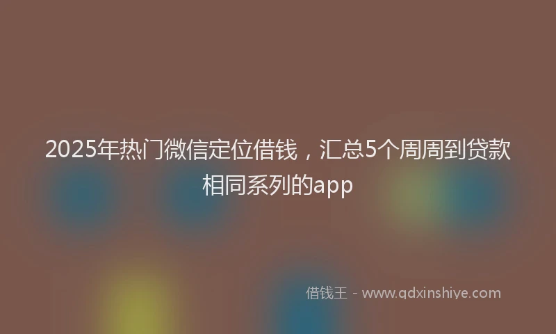 2025年热门微信定位借钱，汇总5个周周到贷款相同系列的app
