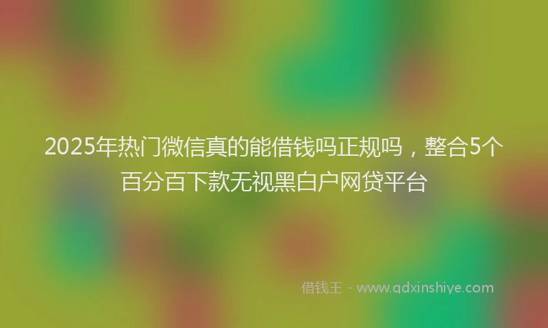 2025年热门微信真的能借钱吗正规吗，整合5个百分百下款无视黑白户网贷平台