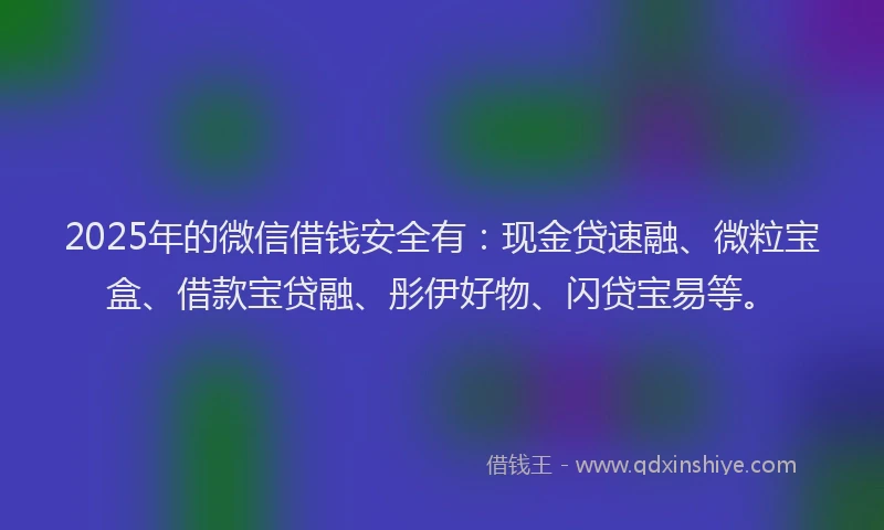 2025年的微信借钱安全有：现金贷速融、微粒宝盒、借款宝贷融、彤伊好物、闪贷宝易等。