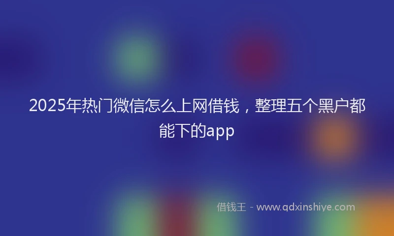2025年热门微信怎么上网借钱，整理五个黑户都能下的app