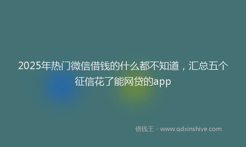 2025年热门微信借钱的什么都不知道，汇总五个征信花了能网贷的app