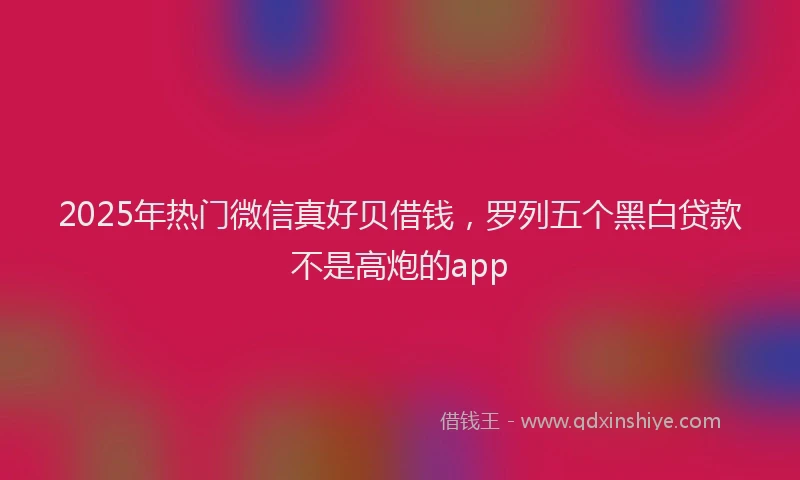 2025年热门微信真好贝借钱，罗列五个黑白贷款不是高炮的app