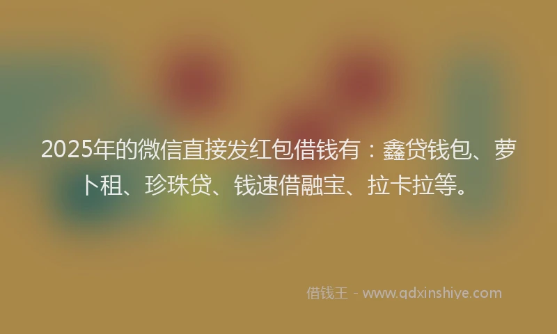 2025年的微信直接发红包借钱有：鑫贷钱包、萝卜租、珍珠贷、钱速借融宝、拉卡拉等。