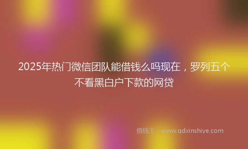 2025年热门微信团队能借钱么吗现在，罗列五个不看黑白户下款的网贷